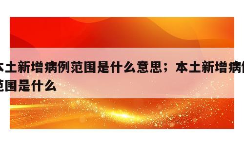 本土新增病例范围是什么意思；本土新增病例范围是什么
