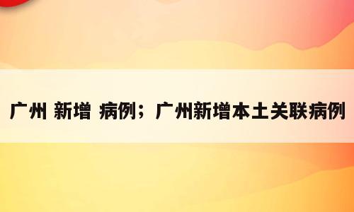广州 新增 病例；广州新增本土关联病例