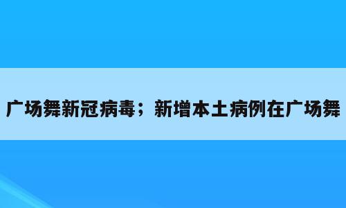 广场舞新冠病毒；新增本土病例在广场舞