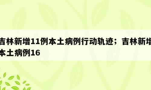 吉林新增11例本土病例行动轨迹；吉林新增本土病例16