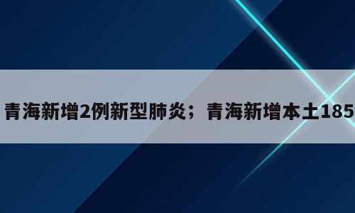青海新增2例新型肺炎；青海新增本土185