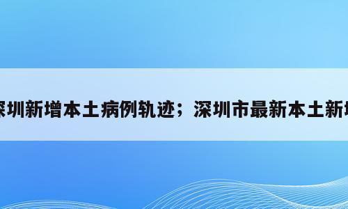 深圳新增本土病例轨迹；深圳市最新本土新增