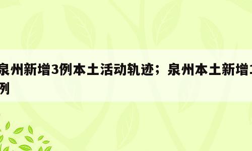 泉州新增3例本土活动轨迹；泉州本土新增1例