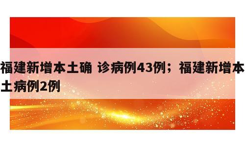 福建新增本土确 诊病例43例；福建新增本土病例2例