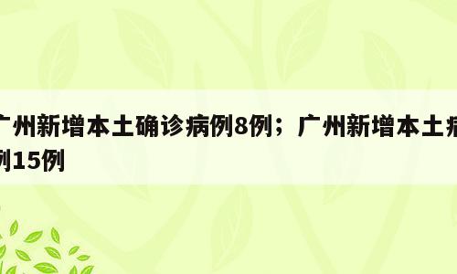 广州新增本土确诊病例8例；广州新增本土病例15例