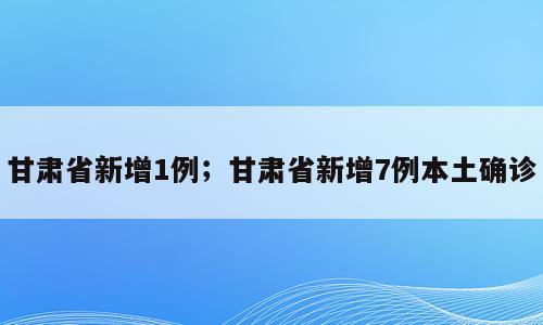 甘肃省新增1例；甘肃省新增7例本土确诊