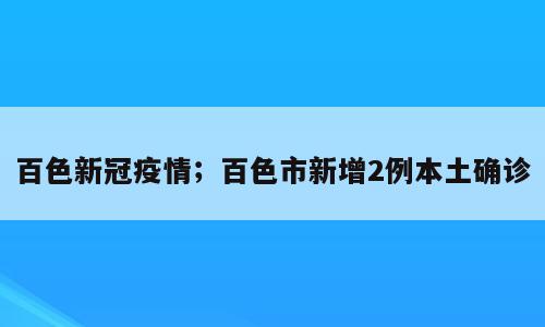 百色新冠疫情；百色市新增2例本土确诊