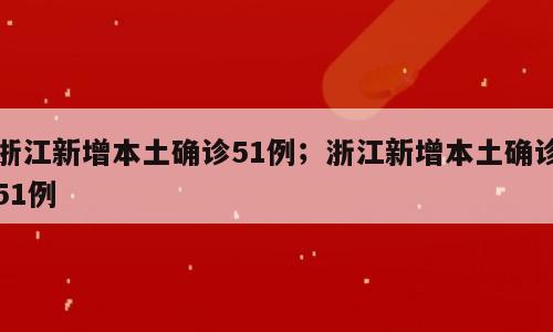 浙江新增本土确诊51例；浙江新增本土确诊51例