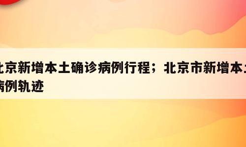 北京新增本土确诊病例行程；北京市新增本土病例轨迹
