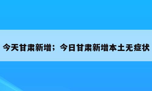 今天甘肃新增；今日甘肃新增本土无症状