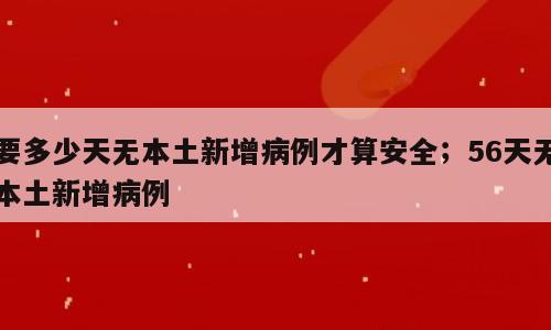 要多少天无本土新增病例才算安全；56天无本土新增病例