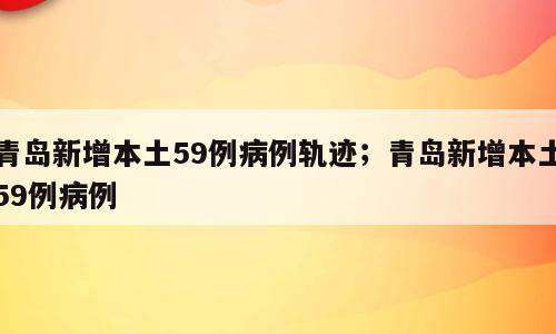 青岛新增本土59例病例轨迹；青岛新增本土59例病例