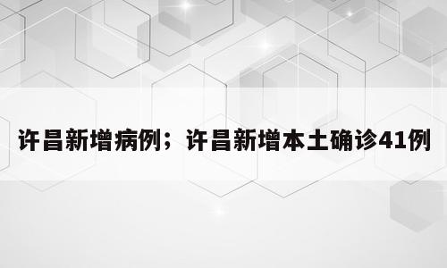 许昌新增病例；许昌新增本土确诊41例