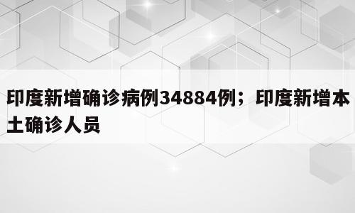 印度新增确诊病例34884例；印度新增本土确诊人员