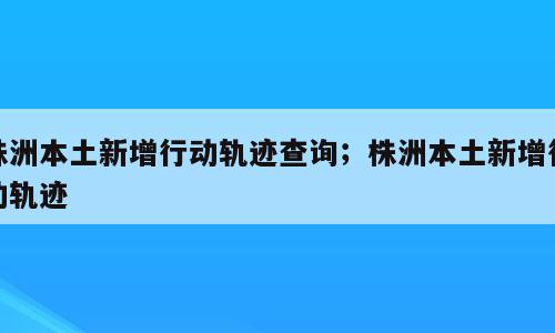 株洲本土新增行动轨迹查询；株洲本土新增行动轨迹