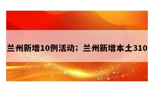 兰州新增10例活动；兰州新增本土310