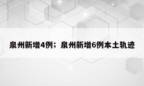 泉州新增4例；泉州新增6例本土轨迹
