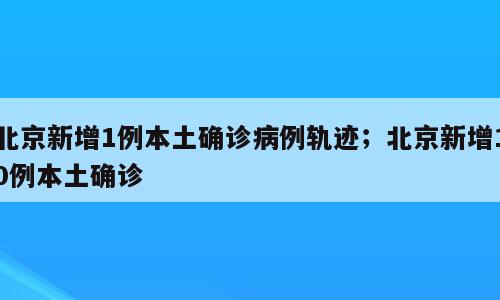 北京新增1例本土确诊病例轨迹；北京新增10例本土确诊
