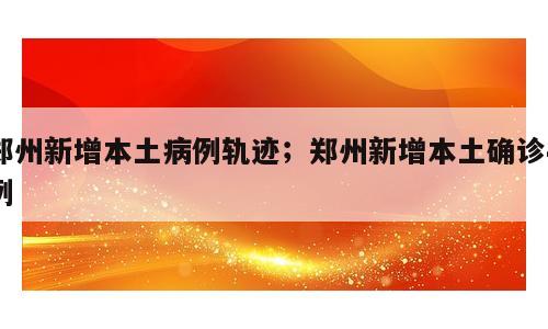 郑州新增本土病例轨迹；郑州新增本土确诊4例