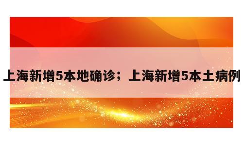 上海新增5本地确诊；上海新增5本土病例