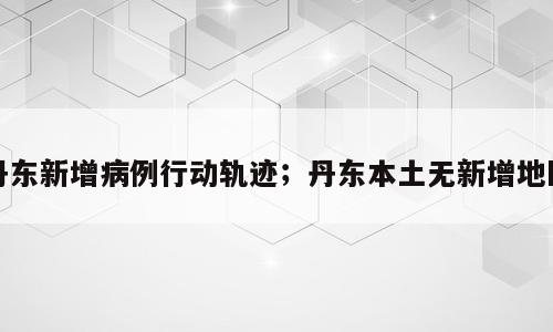 丹东新增病例行动轨迹；丹东本土无新增地区