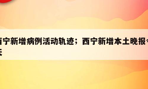 西宁新增病例活动轨迹；西宁新增本土晚报今天