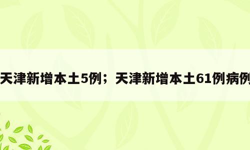天津新增本土5例；天津新增本土61例病例