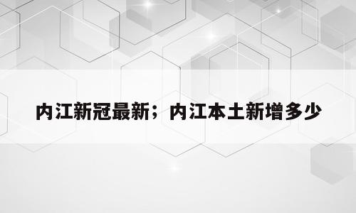 内江新冠最新；内江本土新增多少