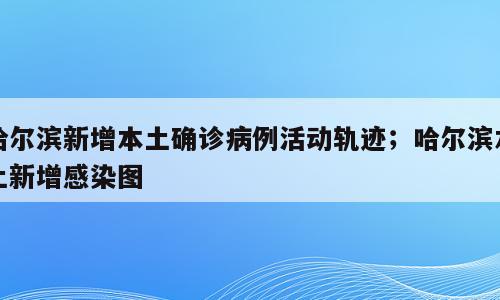 哈尔滨新增本土确诊病例活动轨迹；哈尔滨本土新增感染图