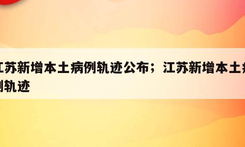 江苏新增本土病例轨迹公布；江苏新增本土病例轨迹