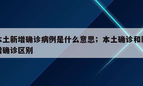 本土新增确诊病例是什么意思；本土确诊和新增确诊区别