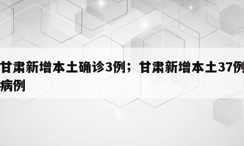 甘肃新增本土确诊3例；甘肃新增本土37例病例