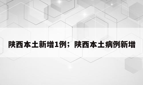 陕西本土新增1例；陕西本土病例新增