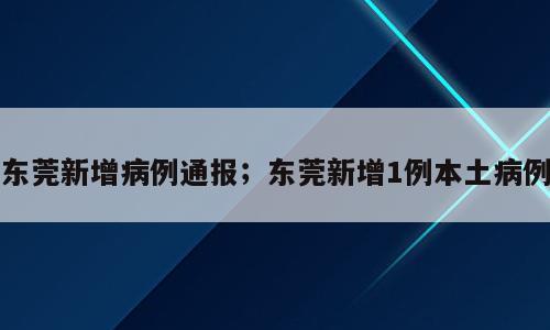 东莞新增病例通报；东莞新增1例本土病例