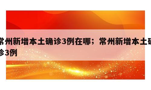 常州新增本土确诊3例在哪；常州新增本土确诊3例