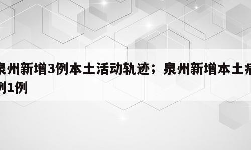 泉州新增3例本土活动轨迹；泉州新增本土病例1例