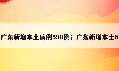 广东新增本土病例590例；广东新增本土6