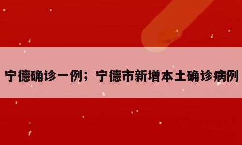 宁德确诊一例；宁德市新增本土确诊病例