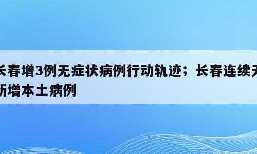 长春增3例无症状病例行动轨迹；长春连续无新增本土病例