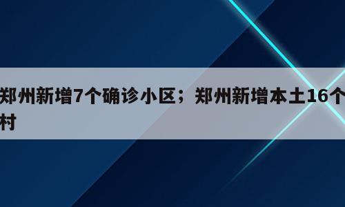 郑州新增7个确诊小区；郑州新增本土16个村