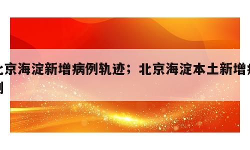 北京海淀新增病例轨迹；北京海淀本土新增病例