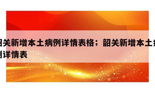 韶关新增本土病例详情表格；韶关新增本土病例详情表