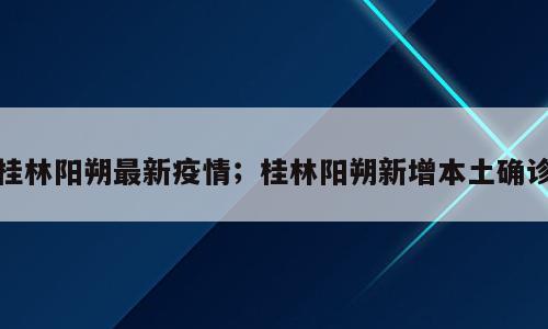 桂林阳朔最新疫情；桂林阳朔新增本土确诊