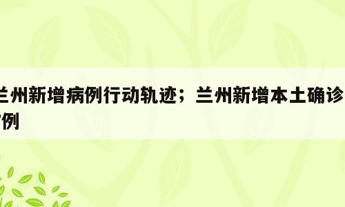 兰州新增病例行动轨迹；兰州新增本土确诊47例