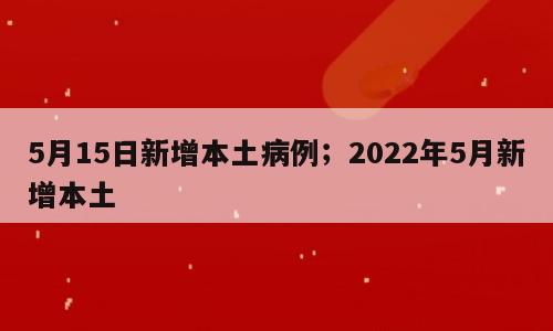 5月15日新增本土病例；2022年5月新增本土