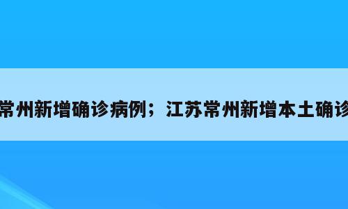 常州新增确诊病例；江苏常州新增本土确诊