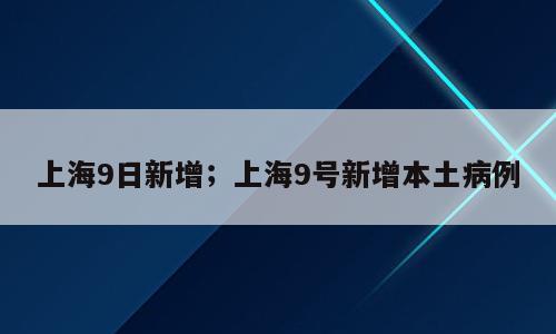 上海9日新增；上海9号新增本土病例