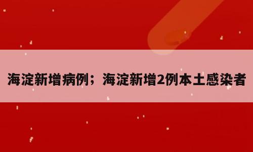 海淀新增病例；海淀新增2例本土感染者