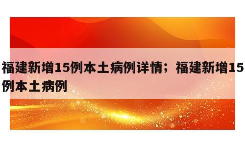 福建新增15例本土病例详情；福建新增15例本土病例