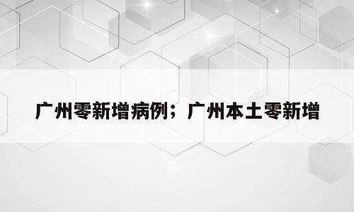 广州零新增病例；广州本土零新增